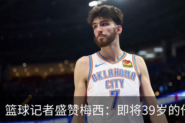 篮球记者盛赞梅西：即将39岁的他依旧无与伦比 梅西之后再无梅西